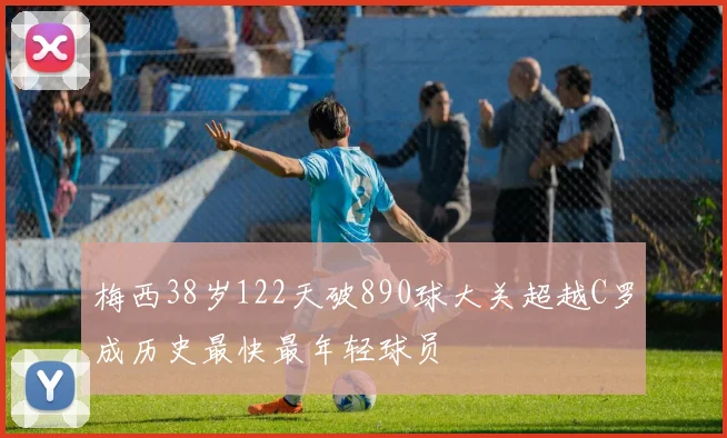 梅西38岁122天破890球大关超越C罗成历史最快最年轻球员