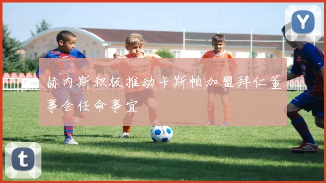 赫内斯积极推动卡斯帕加盟拜仁董事会任命事宜