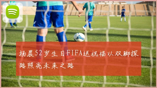 杨晨52岁生日FIFA送祝福以双脚探路照亮未来之路
