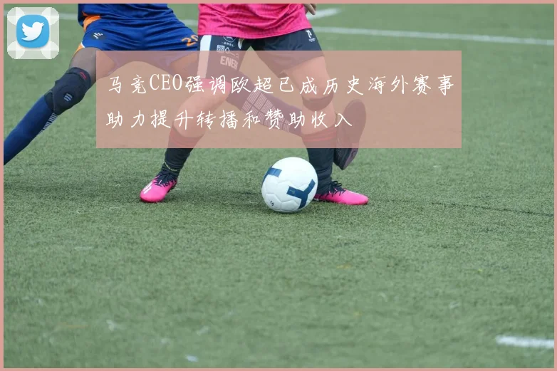 马竞CEO强调欧超已成历史海外赛事助力提升转播和赞助收入