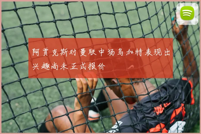 阿贾克斯对曼联中场乌加特表现出兴趣尚未正式报价