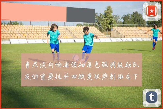 鲁尼谈利物浦领袖角色强调鼓励队友的重要性并回顾曼联热刺排名下滑经历