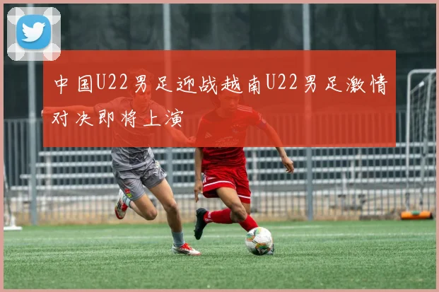 中国U22男足迎战越南U22男足激情对决即将上演