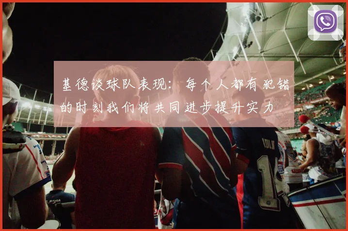 基德谈球队表现：每个人都有犯错的时刻我们将共同进步提升实力