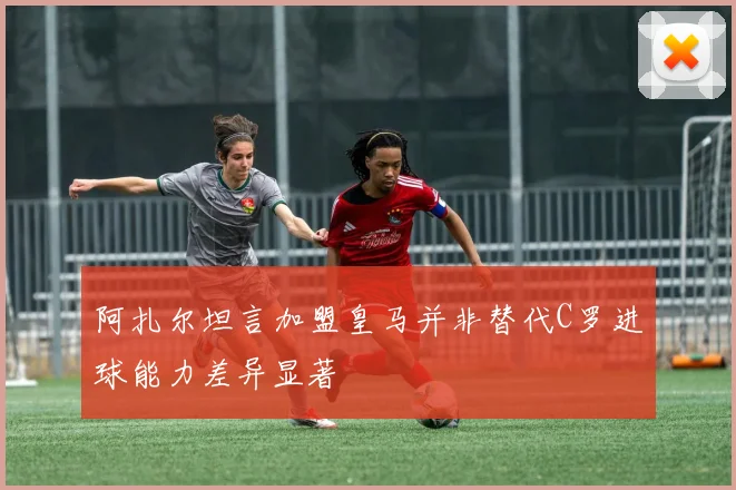 阿扎尔坦言加盟皇马并非替代C罗进球能力差异显著