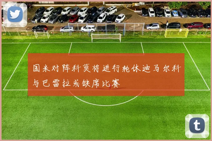 国米对阵科莫将进行轮休迪马尔科与巴雷拉或缺席比赛
