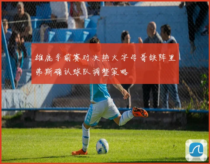 雄鹿季前赛对决热火字母哥缺阵里弗斯确认球队调整策略
