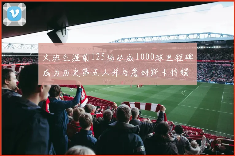 文班生涯前125场达成1000球里程碑成为历史第五人并与詹姆斯卡特锡安齐名