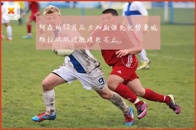 阿森纳12月压力加剧领先优势曼城维拉双双连胜追赶不止