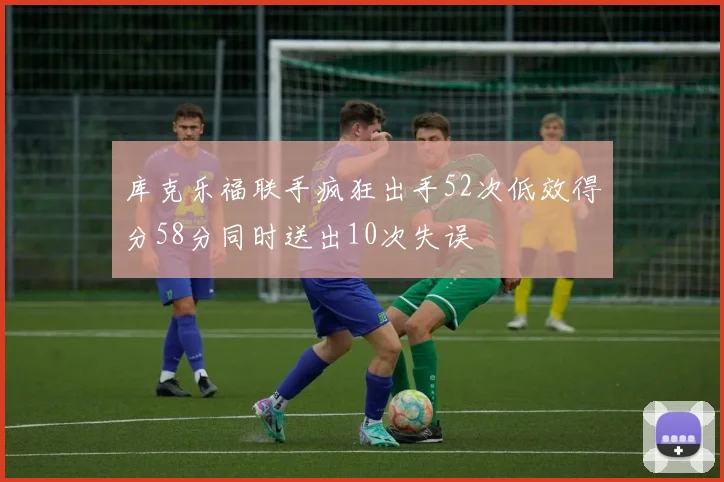 库克乐福联手疯狂出手52次低效得分58分同时送出10次失误