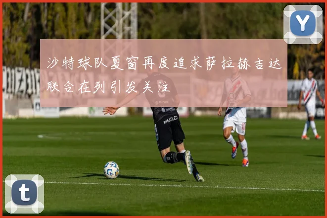 沙特球队夏窗再度追求萨拉赫吉达联合在列引发关注